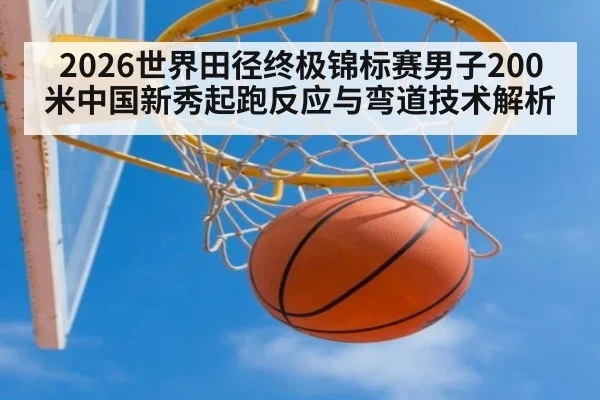 2026世界田径终极锦标赛男子200米中国新秀起跑反应与弯道技术解析