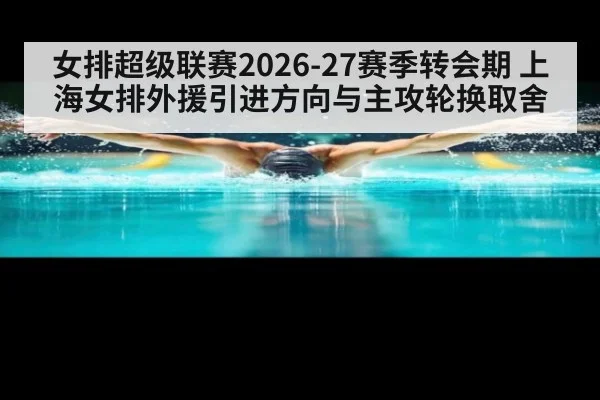 女排超级联赛2026-27赛季转会期 上海女排外援引进方向与主攻轮换取舍