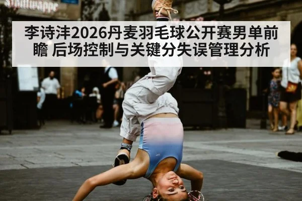 李诗沣2026丹麦羽毛球公开赛男单前瞻 后场控制与关键分失误管理分析